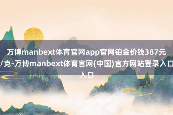 万博manbext体育官网app官网铂金价钱387元/克-万博manbext体育官网(中国)官方网站登录入口