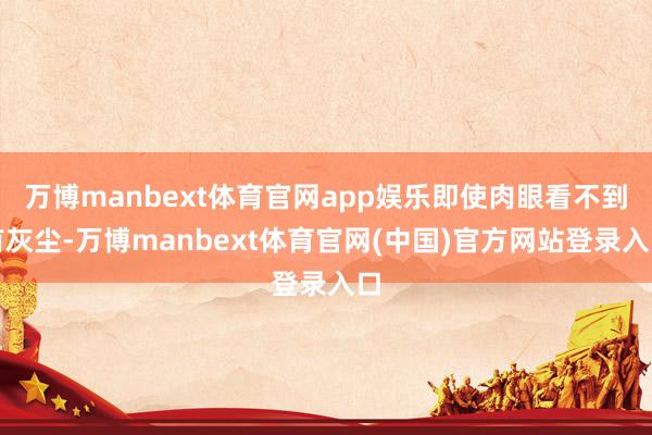 万博manbext体育官网app娱乐即使肉眼看不到有灰尘-万博manbext体育官网(中国)官方网站登录入口