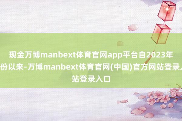 现金万博manbext体育官网app平台自2023年6月份以来-万博manbext体育官网(中国)官方网站登录入口