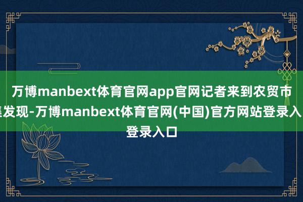 万博manbext体育官网app官网记者来到农贸市集发现-万博manbext体育官网(中国)官方网站登录入口
