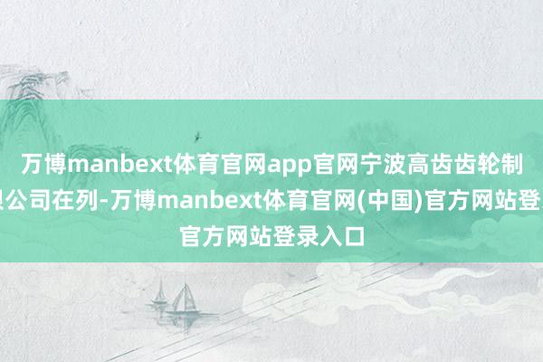 万博manbext体育官网app官网宁波高齿齿轮制造有限公司在列-万博manbext体育官网(中国)官方网站登录入口