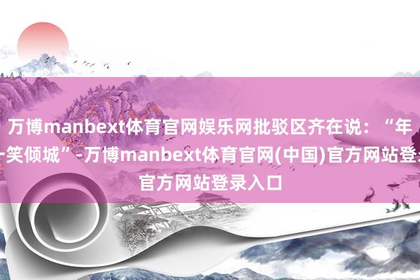 万博manbext体育官网娱乐网批驳区齐在说:“年青版一笑倾城”-万博manbext体育官网(中国)官方网站登录入口