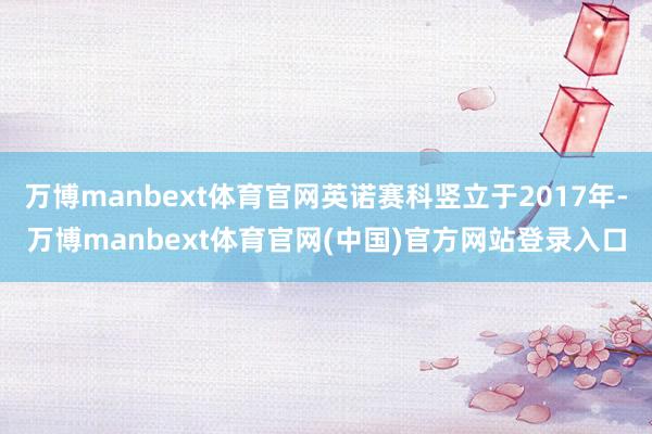 万博manbext体育官网英诺赛科竖立于2017年-万博manbext体育官网(中国)官方网站登录入口