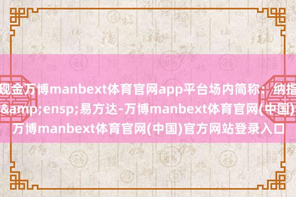 现金万博manbext体育官网app平台场内简称：纳指&ensp;ETF&ensp;易方达-万博manbext体育官网(中国)官方网站登录入口