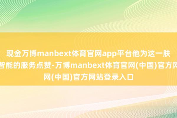 现金万博manbext体育官网app平台他为这一肤浅、高效、智能的服务点赞-万博manbext体育官网(中国)官方网站登录入口