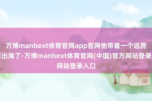 万博manbext体育官网app官网他带着一个远房表亲出海了-万博manbext体育官网(中国)官方网站登录入口