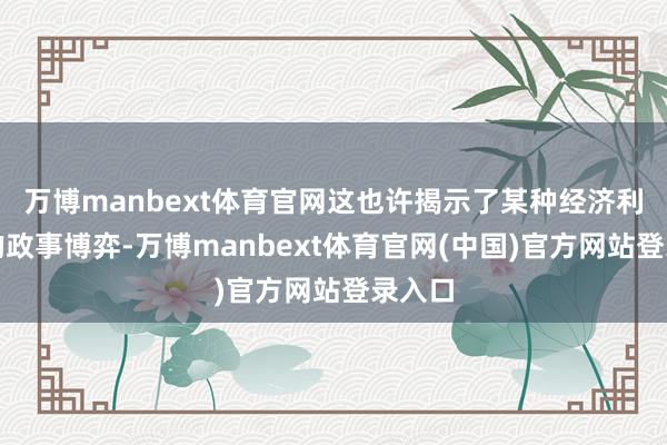万博manbext体育官网这也许揭示了某种经济利益下的政事博弈-万博manbext体育官网(中国)官方网站登录入口