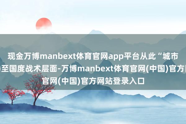 现金万博manbext体育官网app平台从此“城市更新”被飞腾至国度战术层面-万博manbext体育官网(中国)官方网站登录入口