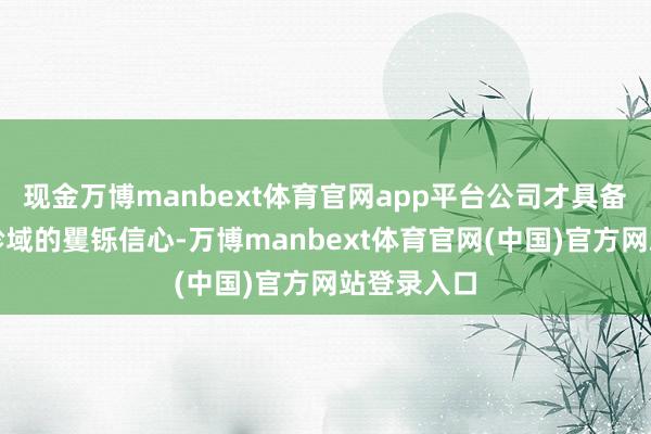 现金万博manbext体育官网app平台公司才具备扩大分娩畛域的矍铄信心-万博manbext体育官网(中国)官方网站登录入口
