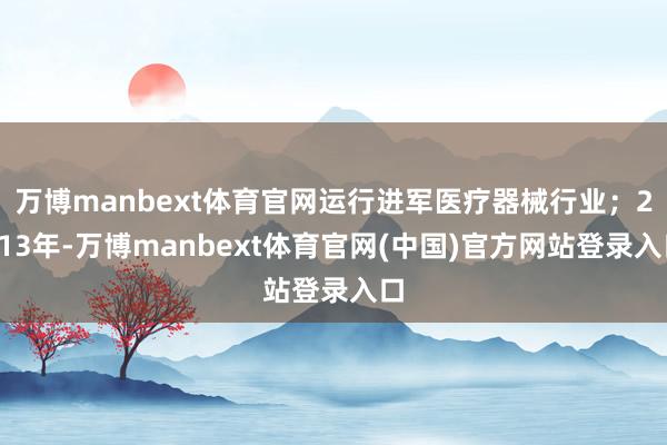 万博manbext体育官网运行进军医疗器械行业；2013年-万博manbext体育官网(中国)官方网站登录入口