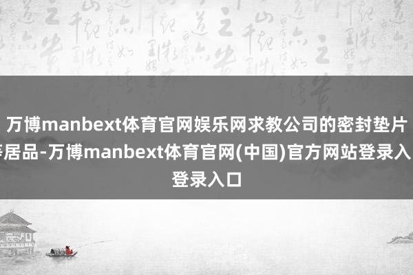 万博manbext体育官网娱乐网求教公司的密封垫片等居品-万博manbext体育官网(中国)官方网站登录入口