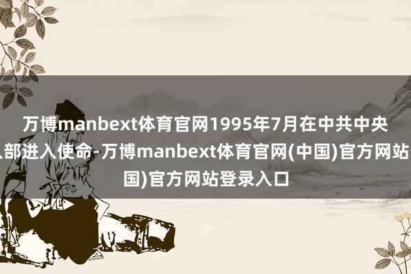 万博manbext体育官网1995年7月在中共中央对外长入部进入使命-万博manbext体育官网(中国)官方网站登录入口