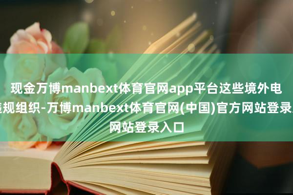现金万博manbext体育官网app平台这些境外电诈违规组织-万博manbext体育官网(中国)官方网站登录入口