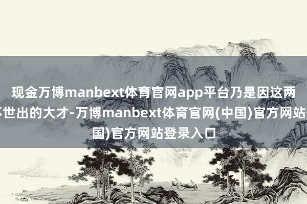 现金万博manbext体育官网app平台乃是因这两位乃是不世出的大才-万博manbext体育官网(中国)官方网站登录入口