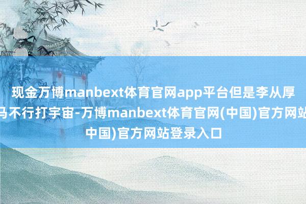 现金万博manbext体育官网app平台但是李从厚是个“上马不行打宇宙-万博manbext体育官网(中国)官方网站登录入口