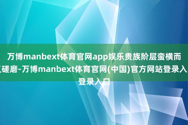 万博manbext体育官网app娱乐贵族阶层蛮横而又磋磨-万博manbext体育官网(中国)官方网站登录入口