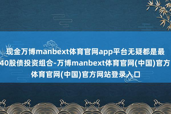 现金万博manbext体育官网app平台无疑都是最为经典的60/40股债投资组合-万博manbext体育官网(中国)官方网站登录入口