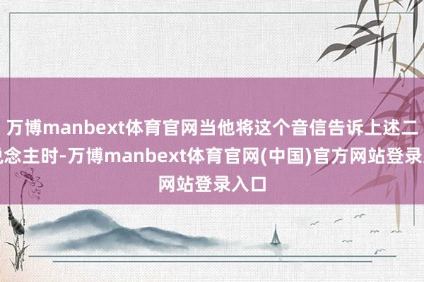 万博manbext体育官网当他将这个音信告诉上述二东说念主时-万博manbext体育官网(中国)官方网站登录入口
