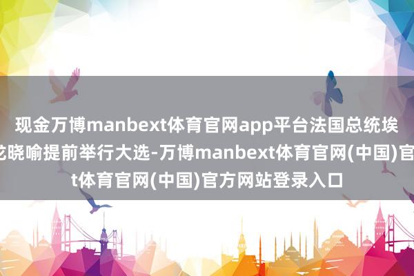 现金万博manbext体育官网app平台法国总统埃马纽埃尔·马克龙晓喻提前举行大选-万博manbext体育官网(中国)官方网站登录入口