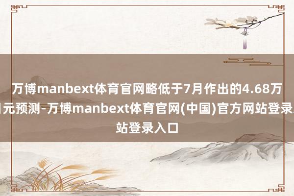 万博manbext体育官网略低于7月作出的4.68万亿日元预测-万博manbext体育官网(中国)官方网站登录入口