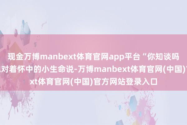 现金万博manbext体育官网app平台“你知谈吗？”她呢喃软语地对着怀中的小生命说-万博manbext体育官网(中国)官方网站登录入口