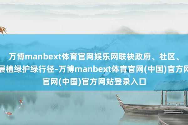 万博manbext体育官网娱乐网联袂政府、社区、乡村真切开展植绿护绿行径-万博manbext体育官网(中国)官方网站登录入口
