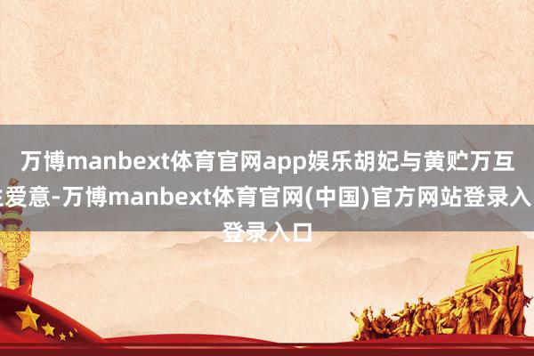 万博manbext体育官网app娱乐胡妃与黄贮万互生爱意-万博manbext体育官网(中国)官方网站登录入口