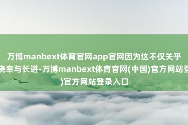 万博manbext体育官网app官网因为这不仅关乎国度的侥幸与长进-万博manbext体育官网(中国)官方网站登录入口