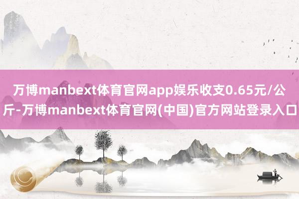 万博manbext体育官网app娱乐收支0.65元/公斤-万博manbext体育官网(中国)官方网站登录入口