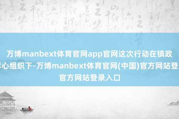 万博manbext体育官网app官网这次行动在镇政府的尽心组织下-万博manbext体育官网(中国)官方网站登录入口