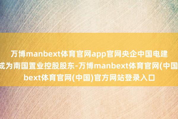 万博manbext体育官网app官网央企中国电建地产集团有限公司成为南国置业控股股东-万博manbext体育官网(中国)官方网站登录入口