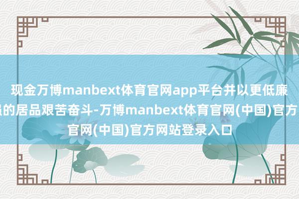现金万博manbext体育官网app平台并以更低廉、更快、更强的居品艰苦奋斗-万博manbext体育官网(中国)官方网站登录入口