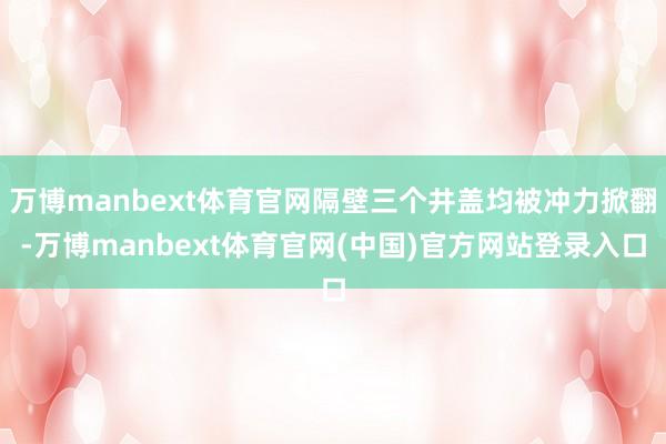 万博manbext体育官网隔壁三个井盖均被冲力掀翻-万博manbext体育官网(中国)官方网站登录入口