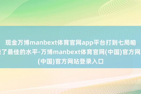 现金万博manbext体育官网app平台打到七局咱们王人推崇了最佳的水平-万博manbext体育官网(中国)官方网站登录入口