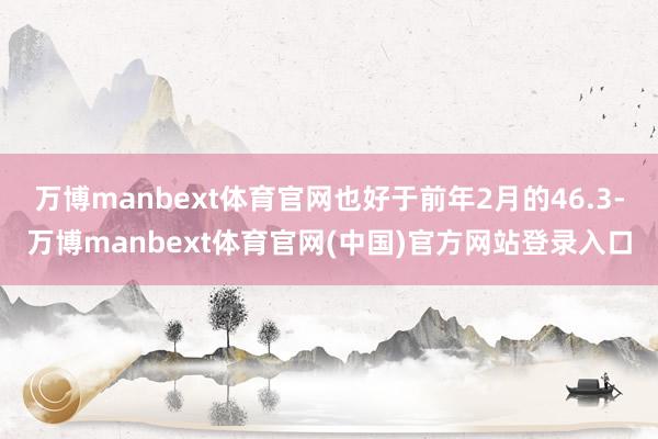 万博manbext体育官网也好于前年2月的46.3-万博manbext体育官网(中国)官方网站登录入口