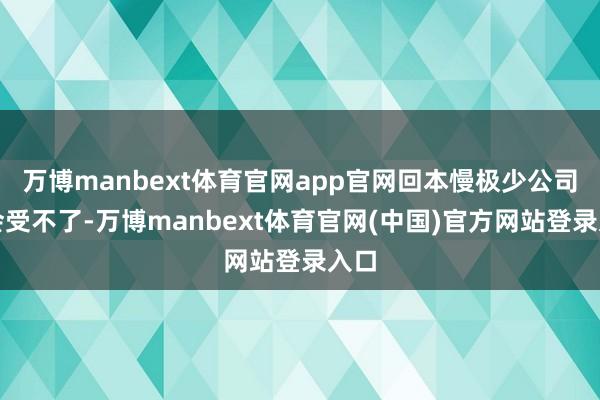 万博manbext体育官网app官网回本慢极少公司就会受不了-万博manbext体育官网(中国)官方网站登录入口
