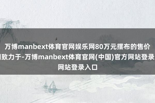 万博manbext体育官网娱乐网80万元摆布的售价雷同致力于-万博manbext体育官网(中国)官方网站登录入口