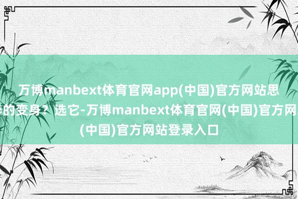 万博manbext体育官网app(中国)官方网站思要低调奢华的变身？选它-万博manbext体育官网(中国)官方网站登录入口