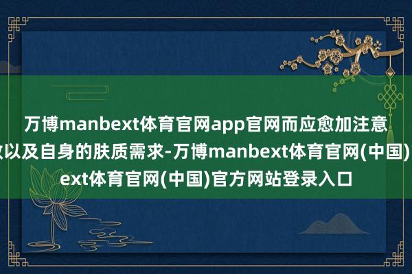 万博manbext体育官网app官网而应愈加注意居品的身分、功效以及自身的肤质需求-万博manbext体育官网(中国)官方网站登录入口
