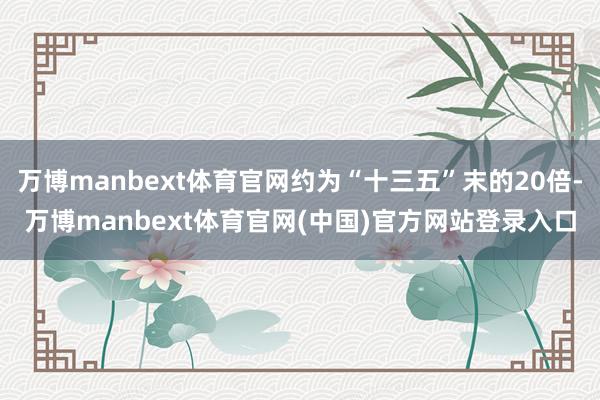 万博manbext体育官网约为“十三五”末的20倍-万博manbext体育官网(中国)官方网站登录入口