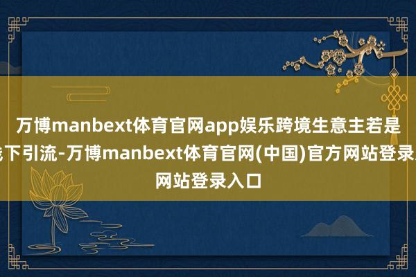 万博manbext体育官网app娱乐跨境生意主若是靠线下引流-万博manbext体育官网(中国)官方网站登录入口