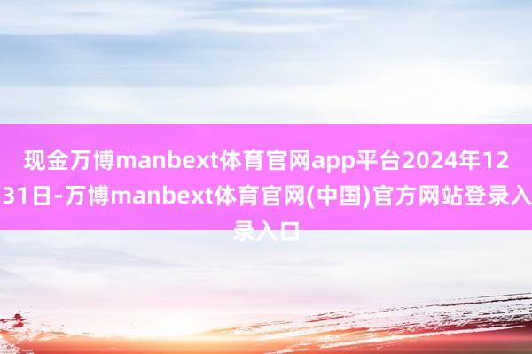 现金万博manbext体育官网app平台2024年12月31日-万博manbext体育官网(中国)官方网站登录入口