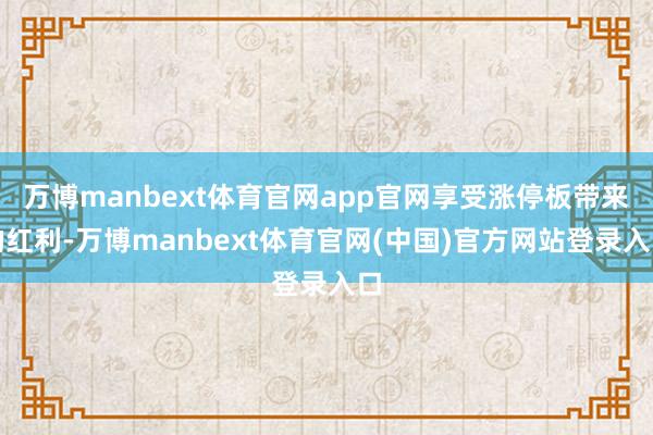 万博manbext体育官网app官网享受涨停板带来的红利-万博manbext体育官网(中国)官方网站登录入口