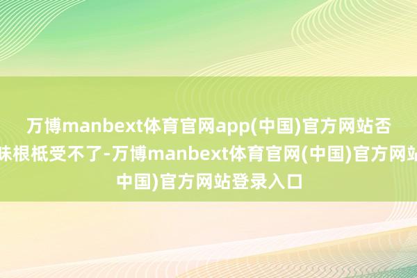 万博manbext体育官网app(中国)官方网站否则那股臭味根柢受不了-万博manbext体育官网(中国)官方网站登录入口