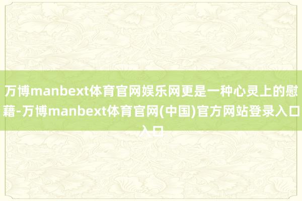 万博manbext体育官网娱乐网更是一种心灵上的慰藉-万博manbext体育官网(中国)官方网站登录入口