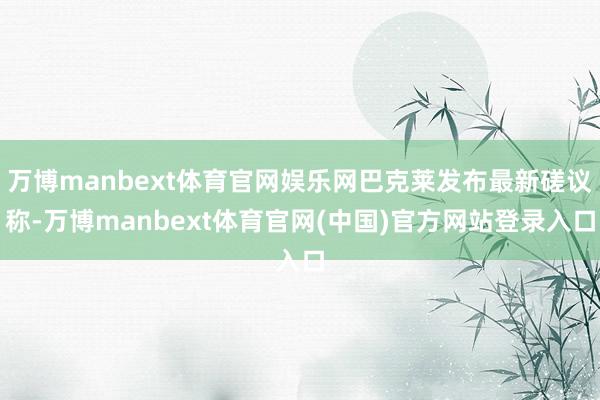 万博manbext体育官网娱乐网巴克莱发布最新磋议称-万博manbext体育官网(中国)官方网站登录入口