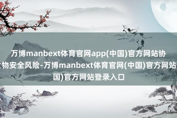 万博manbext体育官网app(中国)官方网站协同管控食物安全风险-万博manbext体育官网(中国)官方网站登录入口