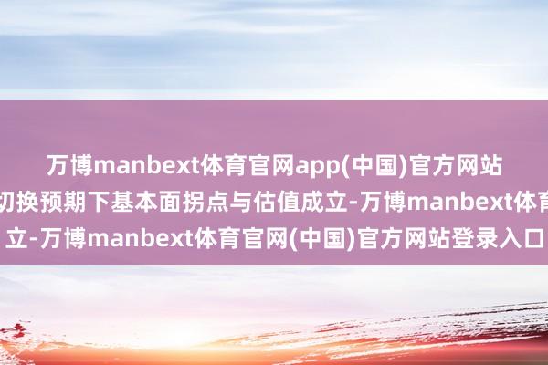 万博manbext体育官网app(中国)官方网站市集主要来往资金立场切换预期下基本面拐点与估值成立-万博manbext体育官网(中国)官方网站登录入口