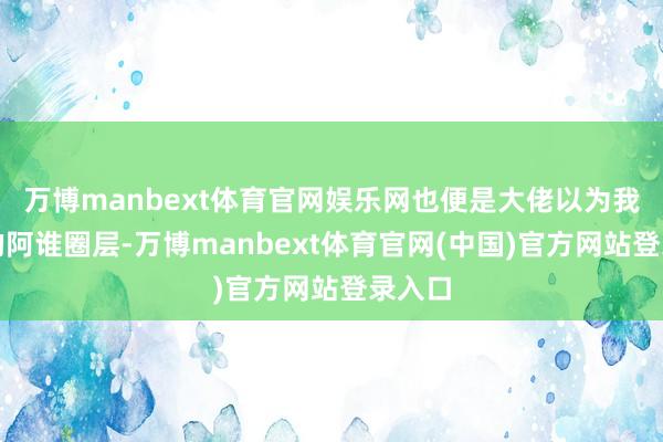万博manbext体育官网娱乐网也便是大佬以为我所处的阿谁圈层-万博manbext体育官网(中国)官方网站登录入口