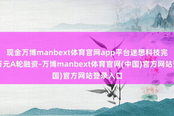 现金万博manbext体育官网app平台迷想科技完成数千万元A轮融资-万博manbext体育官网(中国)官方网站登录入口